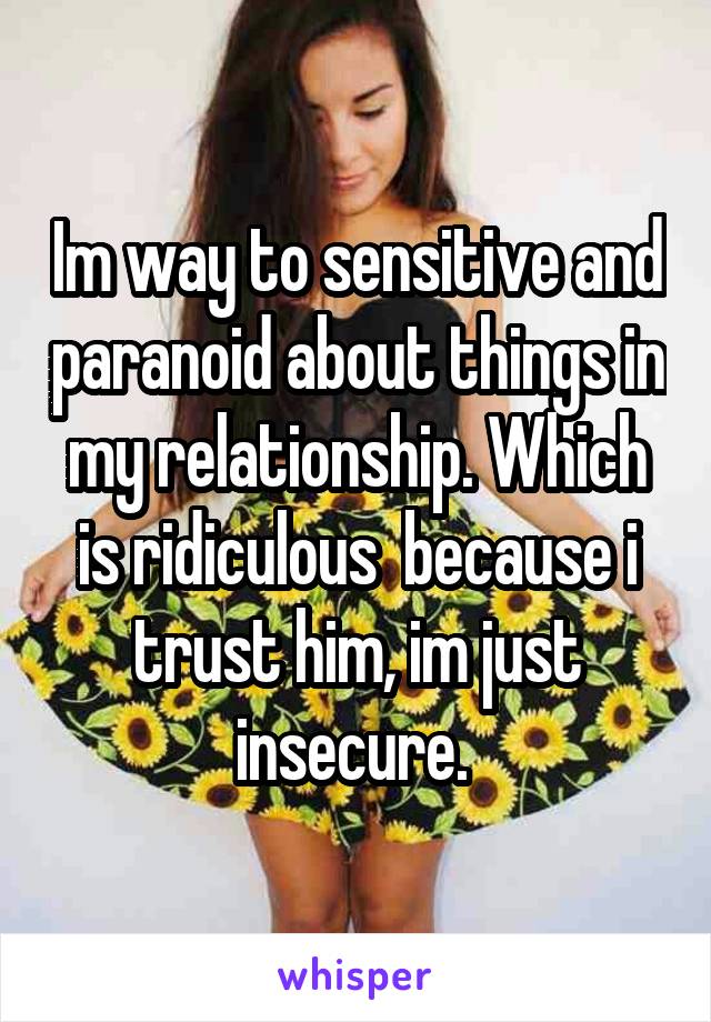Im way to sensitive and paranoid about things in my relationship. Which is ridiculous  because i trust him, im just insecure. 