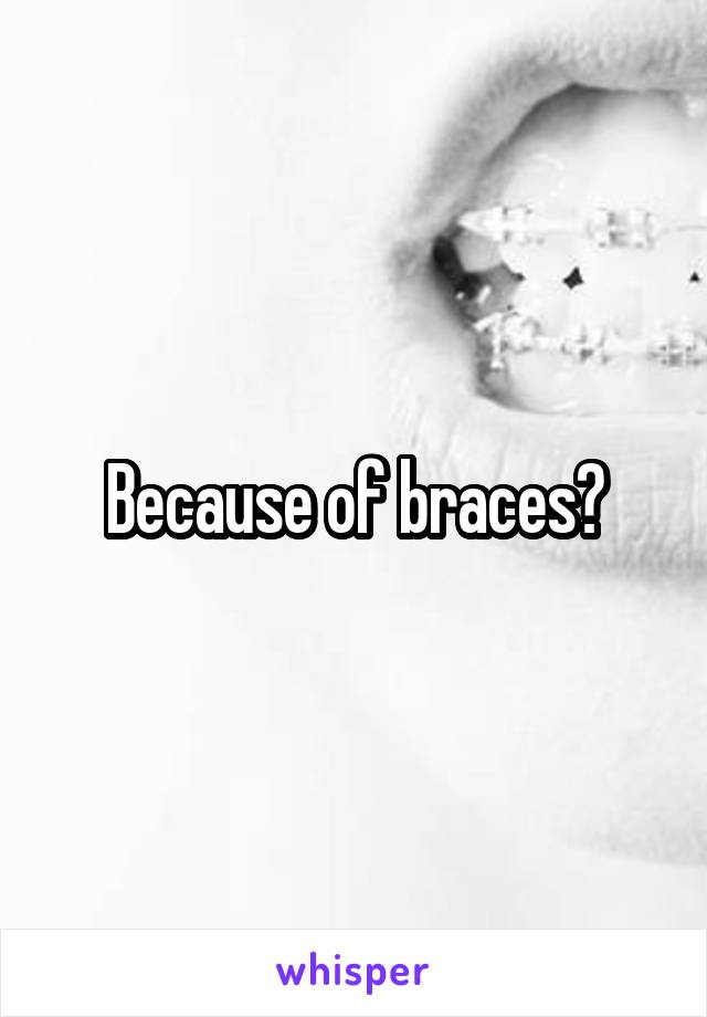Because of braces?