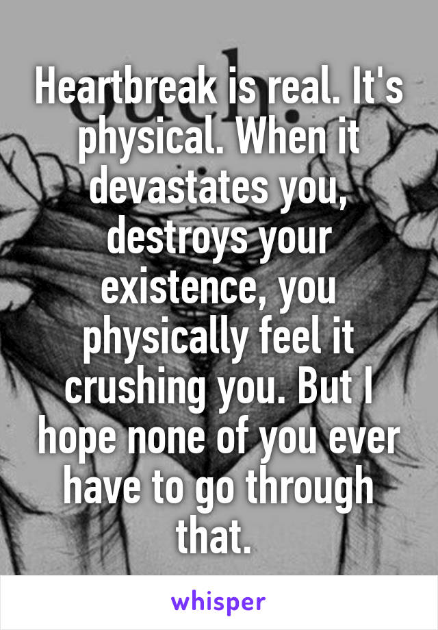 Heartbreak is real. It's physical. When it devastates you, destroys your existence, you physically feel it crushing you. But I hope none of you ever have to go through that. 