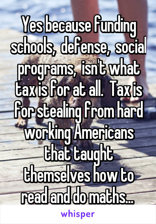 Yes because funding schools,  defense,  social programs,  isn't what tax is for at all.  Tax is for stealing from hard working Americans that taught themselves how to read and do maths... 