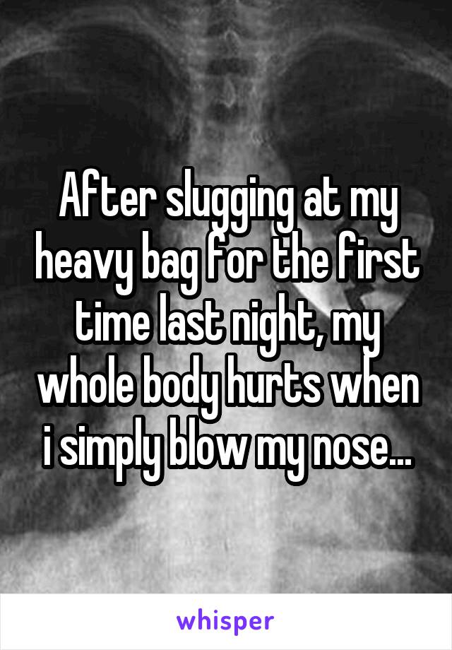 After slugging at my heavy bag for the first time last night, my whole body hurts when i simply blow my nose...