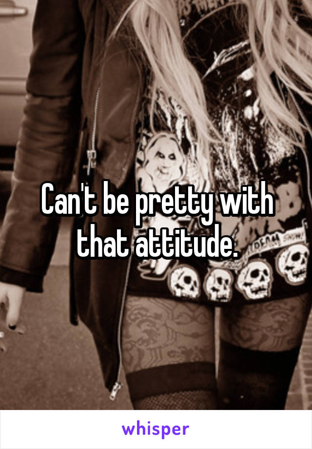 Can't be pretty with that attitude.