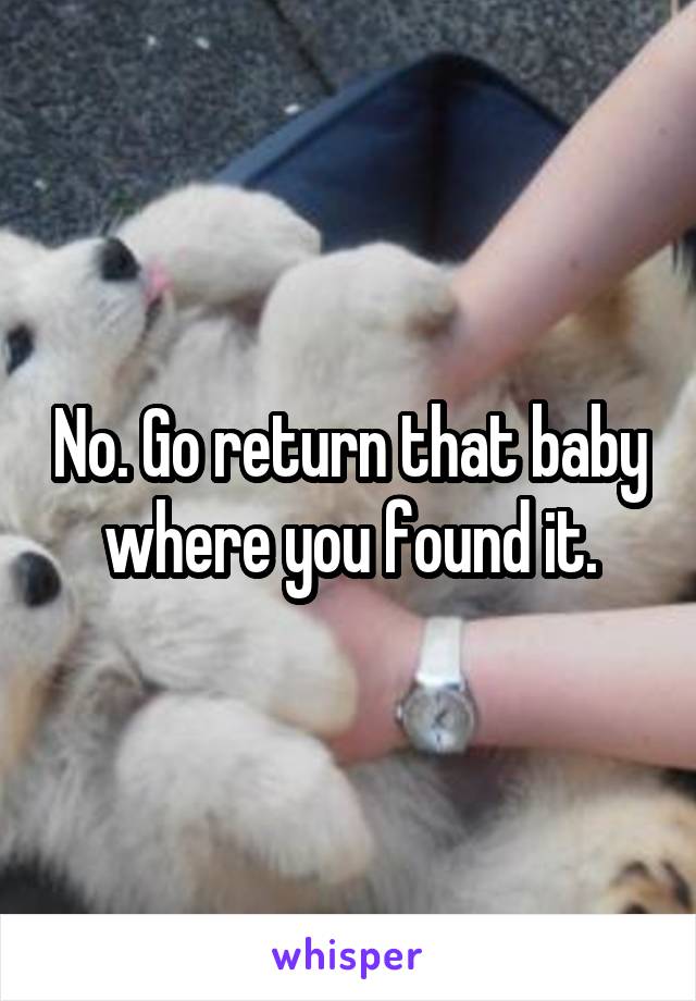 No. Go return that baby where you found it.