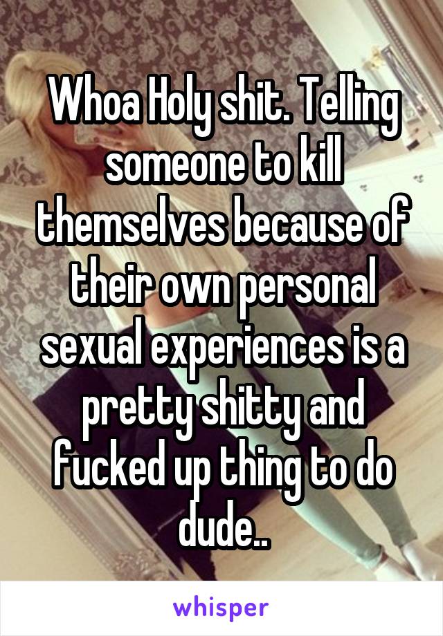 Whoa Holy shit. Telling someone to kill themselves because of their own personal sexual experiences is a pretty shitty and fucked up thing to do dude..