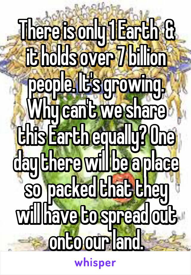 There is only 1 Earth  & it holds over 7 billion people. It's growing. Why can't we share this Earth equally? One day there will be a place so  packed that they will have to spread out onto our land.
