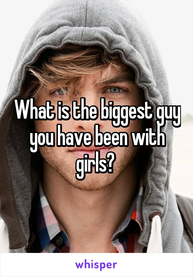 What is the biggest guy you have been with girls? 