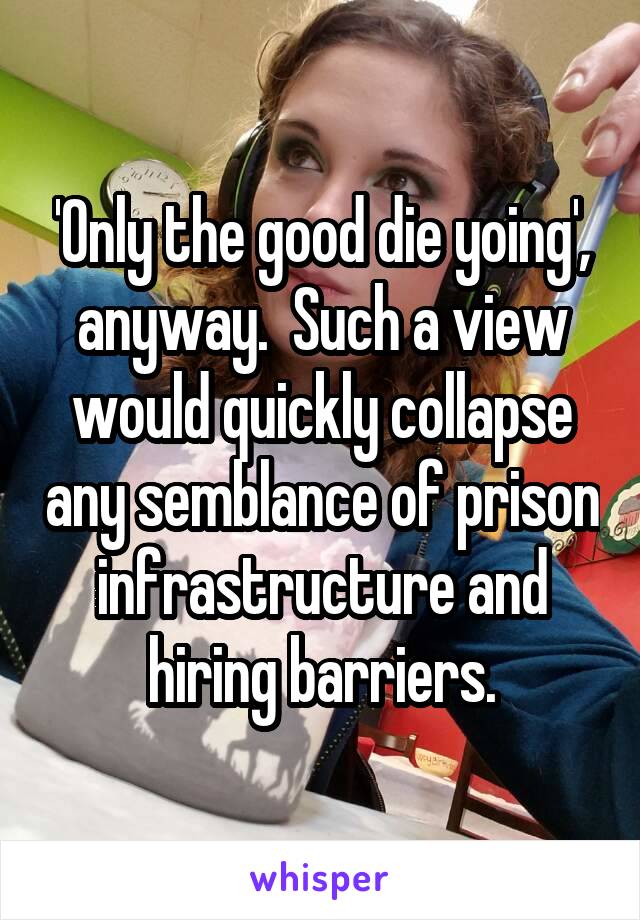 'Only the good die yoing', anyway.  Such a view would quickly collapse any semblance of prison infrastructure and hiring barriers.