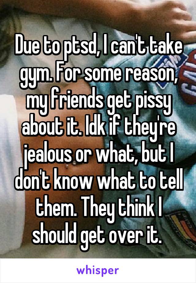 Due to ptsd, I can't take gym. For some reason, my friends get pissy about it. Idk if they're jealous or what, but I don't know what to tell them. They think I should get over it. 