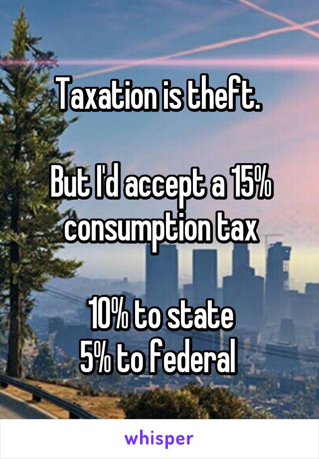 Taxation is theft. 

But I'd accept a 15% consumption tax

10% to state
5% to federal 