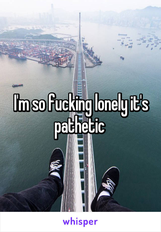 I'm so fucking lonely it's pathetic 