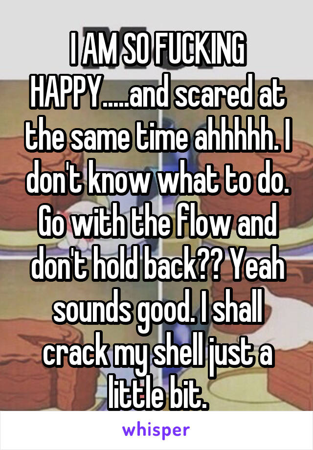I AM SO FUCKING HAPPY.....and scared at the same time ahhhhh. I don't know what to do. Go with the flow and don't hold back?? Yeah sounds good. I shall crack my shell just a little bit.