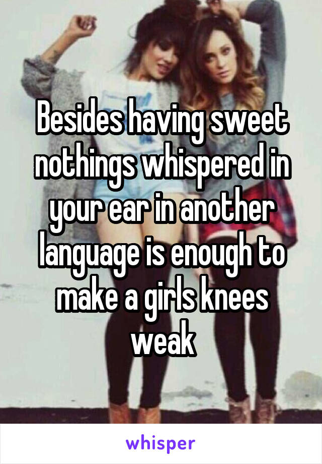 Besides having sweet nothings whispered in your ear in another language is enough to make a girls knees weak