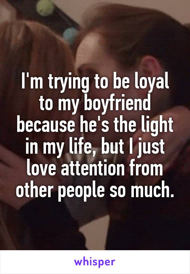 I'm trying to be loyal to my boyfriend because he's the light in my life, but I just love attention from other people so much.