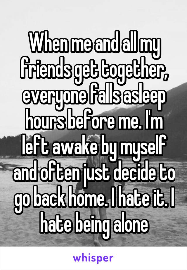 When me and all my friends get together, everyone falls asleep hours before me. I'm left awake by myself and often just decide to go back home. I hate it. I hate being alone