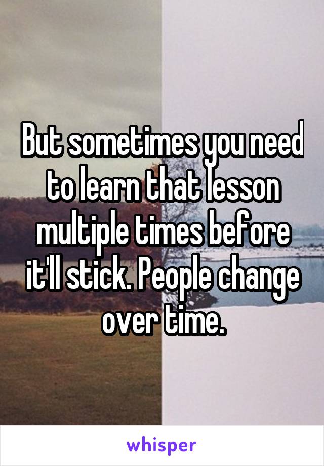 But sometimes you need to learn that lesson multiple times before it'll stick. People change over time.
