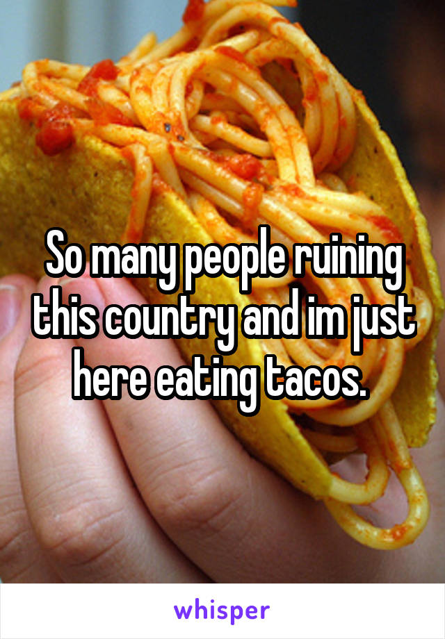 So many people ruining this country and im just here eating tacos. 