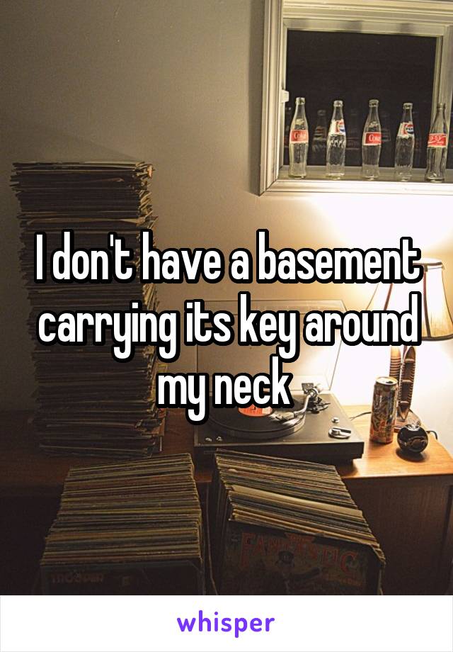 I don't have a basement carrying its key around my neck 