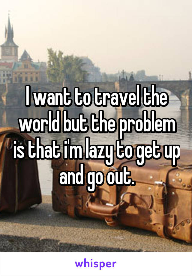 I want to travel the world but the problem is that i'm lazy to get up and go out.