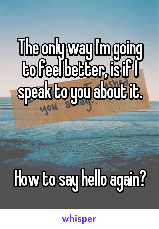The only way I'm going to feel better, is if I speak to you about it.



How to say hello again?