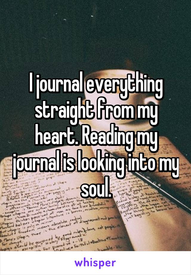 I journal everything straight from my heart. Reading my journal is looking into my soul.