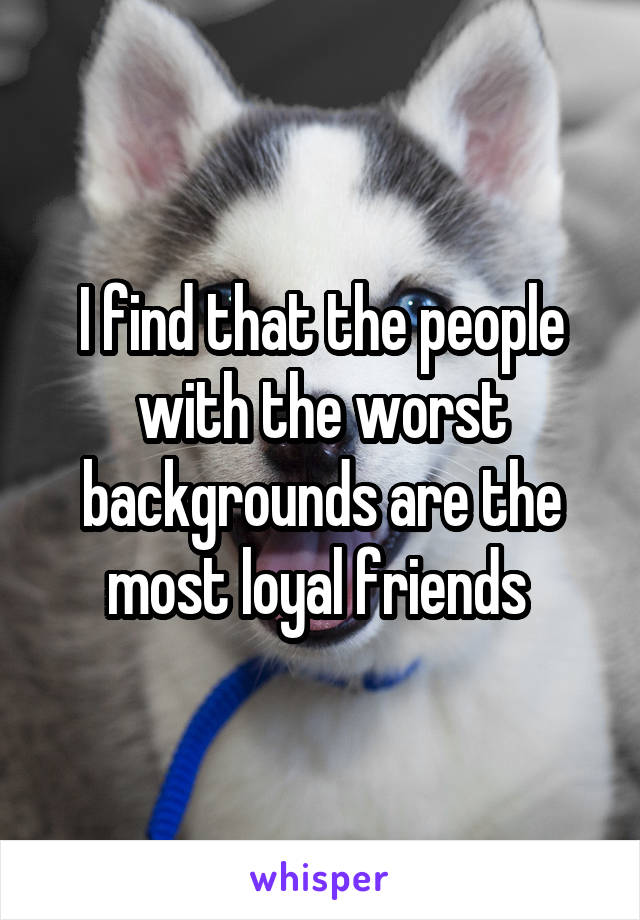 I find that the people with the worst backgrounds are the most loyal friends 