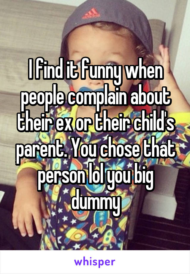 I find it funny when people complain about their ex or their child's parent. You chose that person lol you big dummy