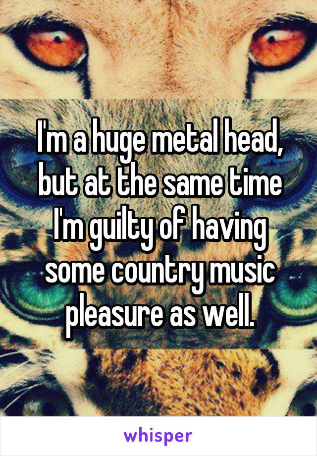 I'm a huge metal head, but at the same time I'm guilty of having some country music pleasure as well.