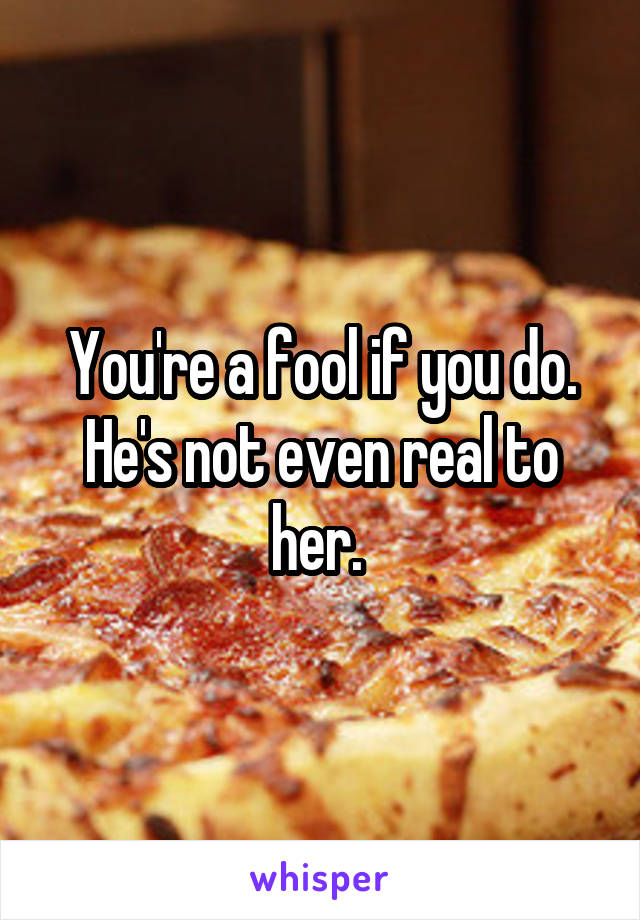 You're a fool if you do. He's not even real to her. 
