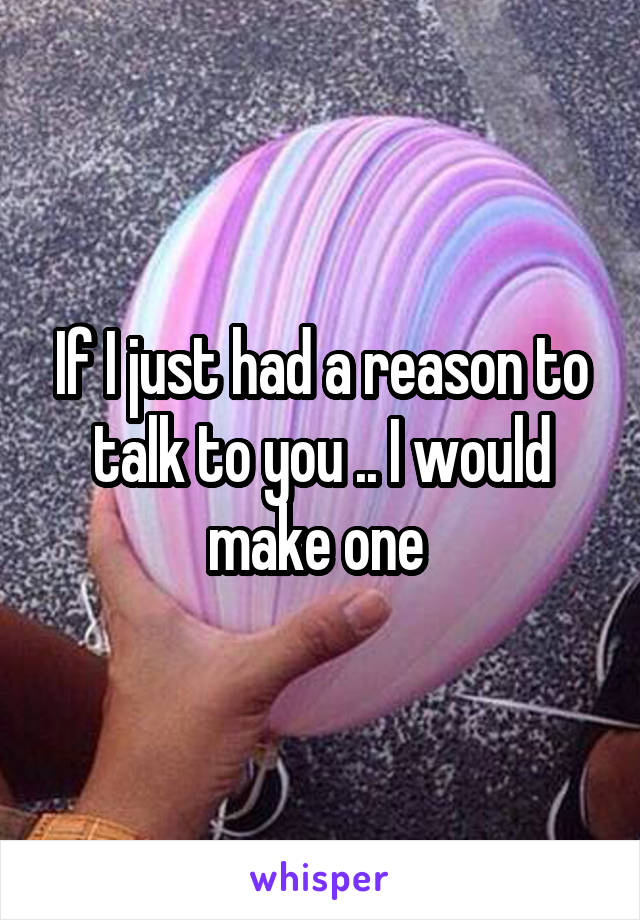 If I just had a reason to talk to you .. I would make one 