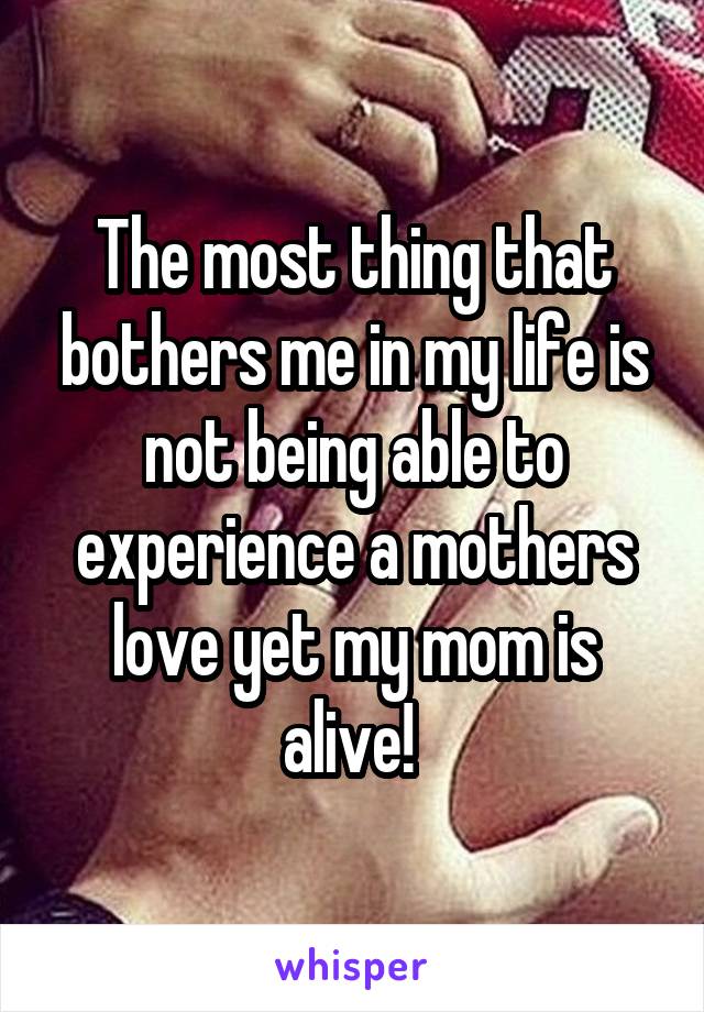 The most thing that bothers me in my life is not being able to experience a mothers love yet my mom is alive! 
