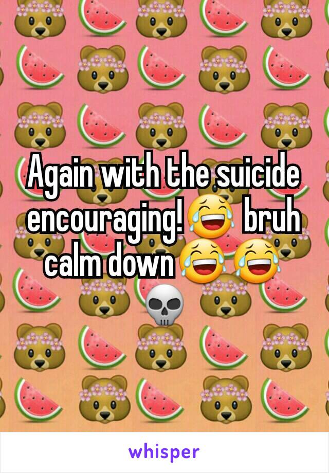 Again with the suicide encouraging!😂 bruh calm down😂😂💀