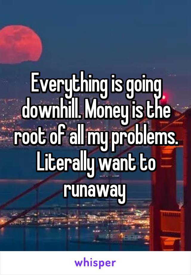 Everything is going downhill. Money is the root of all my problems. Literally want to runaway 