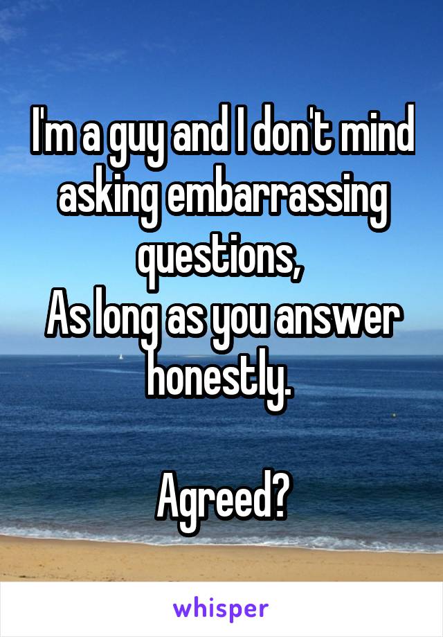I'm a guy and I don't mind asking embarrassing questions, 
As long as you answer honestly. 

Agreed?