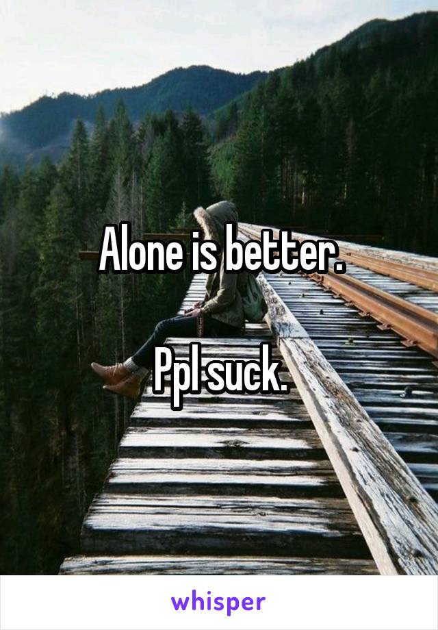 Alone is better.

Ppl suck.