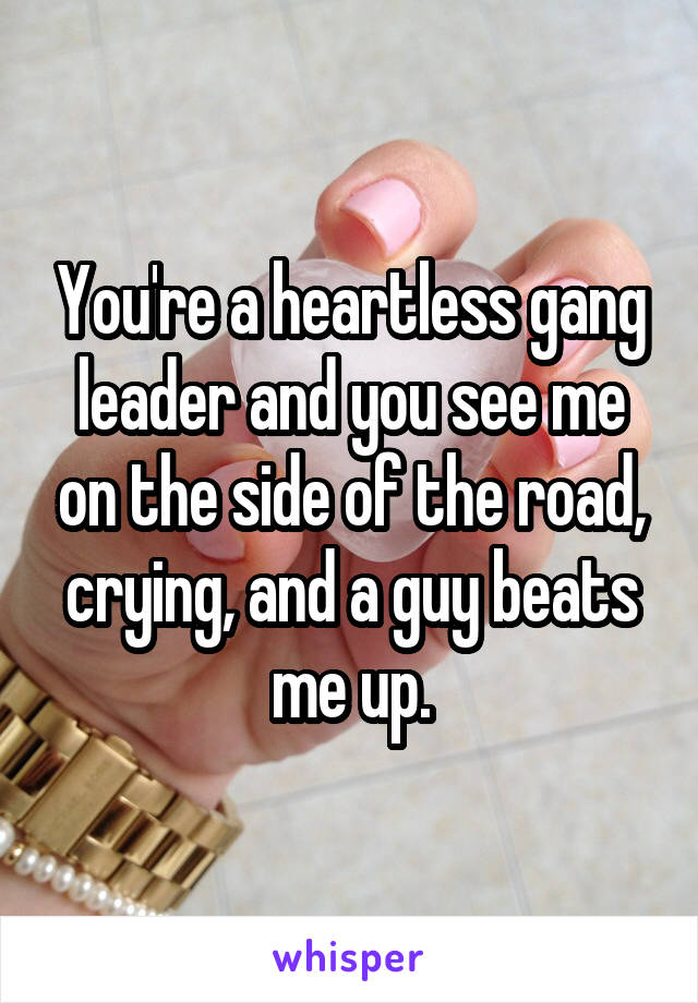 You're a heartless gang leader and you see me on the side of the road, crying, and a guy beats me up.