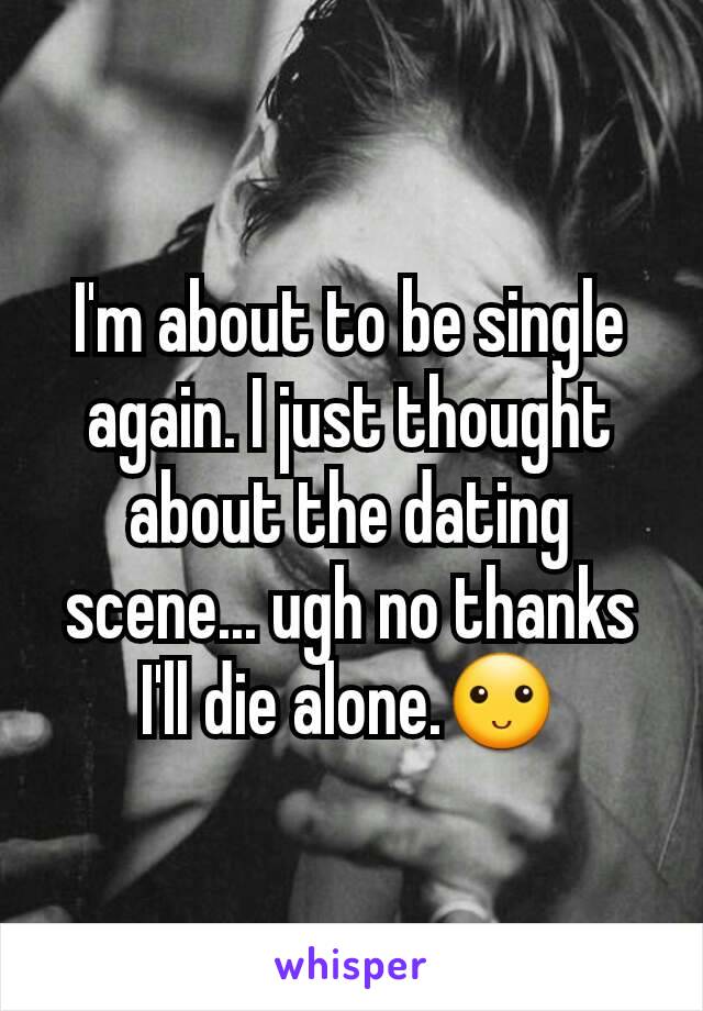 I'm about to be single again. I just thought about the dating scene... ugh no thanks I'll die alone.🙂