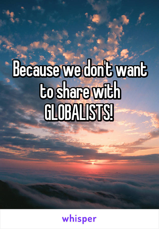 Because we don't want to share with GLOBALISTS! 

