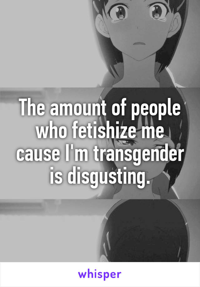 The amount of people who fetishize me cause I'm transgender is disgusting.
