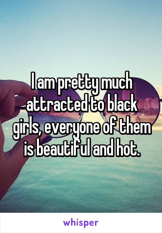 I am pretty much attracted to black girls, everyone of them is beautiful and hot.