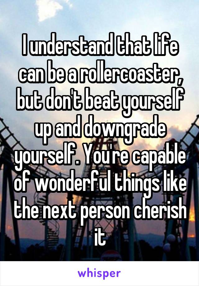 I understand that life can be a rollercoaster, but don't beat yourself up and downgrade yourself. You're capable of wonderful things like the next person cherish it