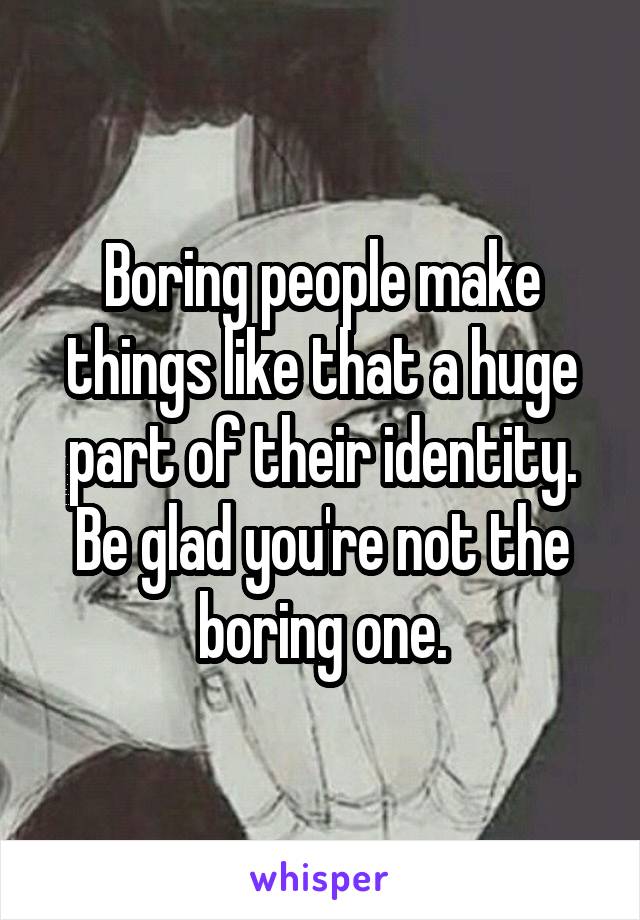 Boring people make things like that a huge part of their identity. Be glad you're not the boring one.