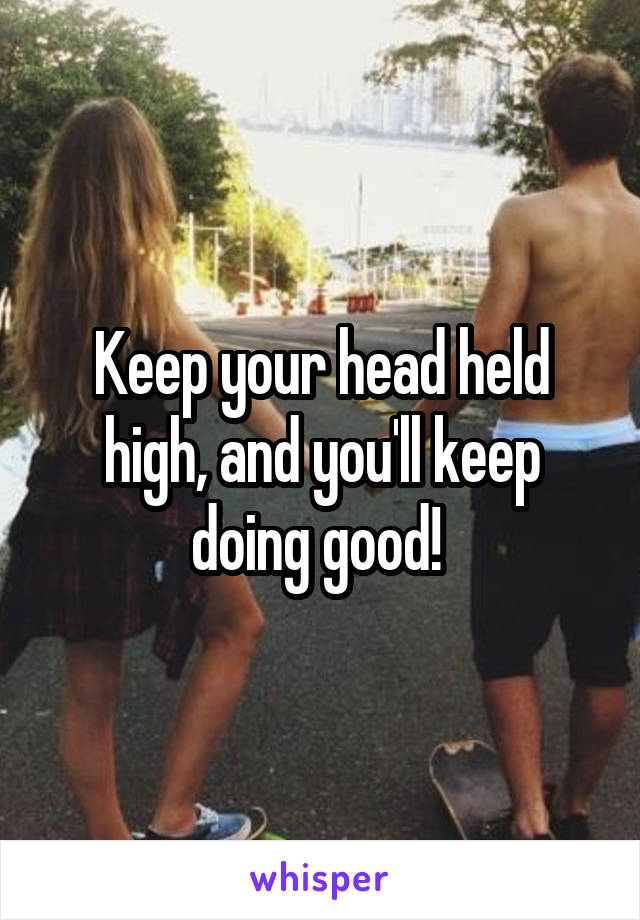 Keep your head held high, and you'll keep doing good! 
