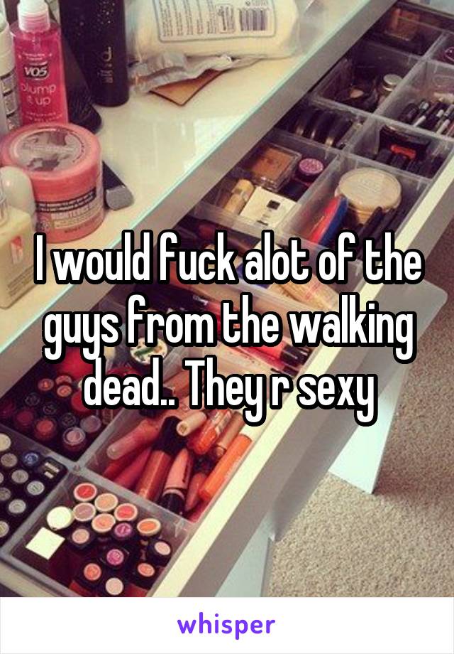 I would fuck alot of the guys from the walking dead.. They r sexy