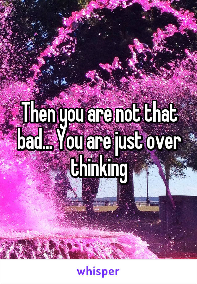 Then you are not that bad... You are just over thinking