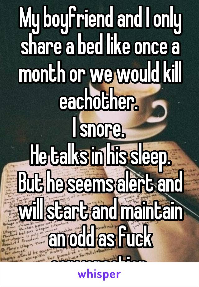 My boyfriend and I only share a bed like once a month or we would kill eachother. 
I snore. 
He talks in his sleep. But he seems alert and will start and maintain an odd as fuck conversation 