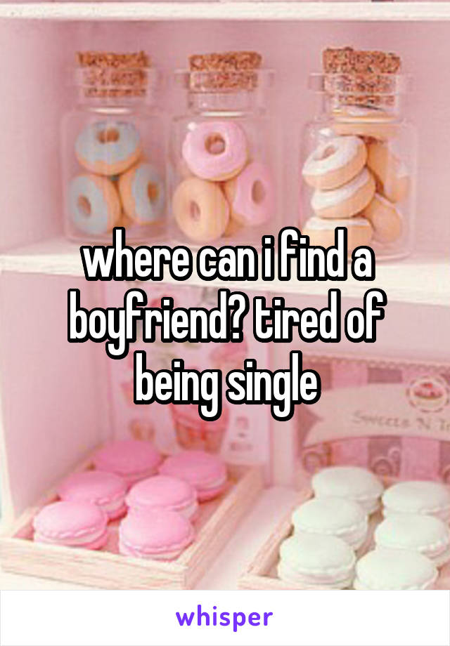 where can i find a boyfriend? tired of being single
