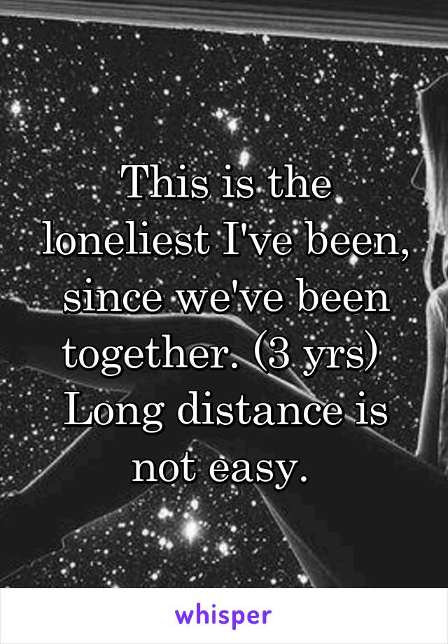 This is the loneliest I've been, since we've been together. (3 yrs) 
Long distance is not easy. 