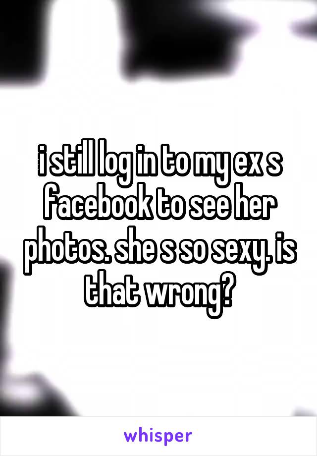 i still log in to my ex s facebook to see her photos. she s so sexy. is that wrong?