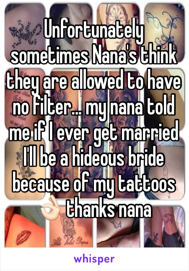 Unfortunately sometimes Nana's think they are allowed to have no filter... my nana told me if I ever get married I'll be a hideous bride because of my tattoos 👌🏻 thanks nana