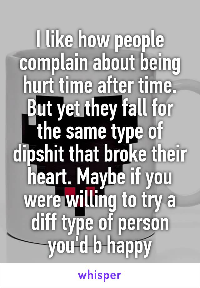 I like how people complain about being hurt time after time. But yet they fall for the same type of dipshit that broke their heart. Maybe if you were willing to try a diff type of person you'd b happy